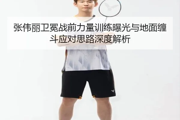 张伟丽卫冕战前力量训练曝光与地面缠斗应对思路深度解析