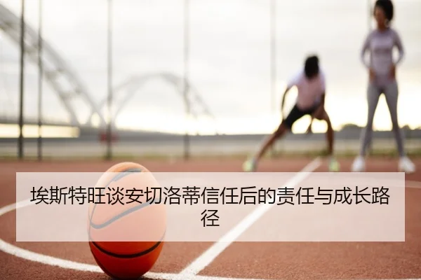 埃斯特旺谈安切洛蒂信任后的责任与成长路径